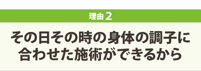 その日その時の身体の調子に 合わせた施術ができるから