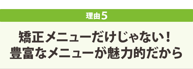 矯正メニューだけじゃない! 豊富なメニューが魅力的だから